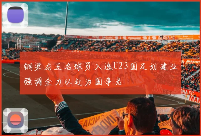 铜梁龙五名球员入选U23国足刘建业强调全力以赴为国争光