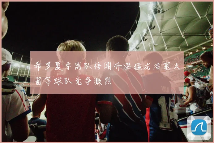 希罗夏季离队传闻升温猛龙活塞火箭等球队竞争激烈