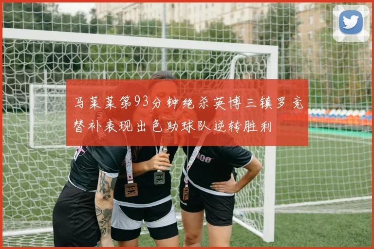 马莱莱第93分钟绝杀英博三镇罗竞替补表现出色助球队逆转胜利