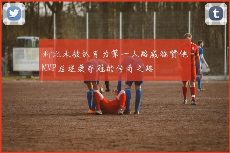 科比未被认可为第一人路威称赞他MVP后逆袭夺冠的传奇之路