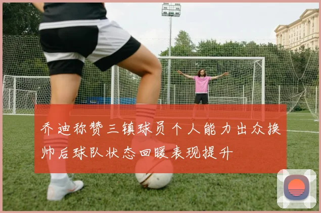乔迪称赞三镇球员个人能力出众换帅后球队状态回暖表现提升