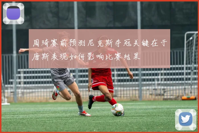 周琦赛前预测尼克斯夺冠关键在于唐斯表现如何影响比赛结果