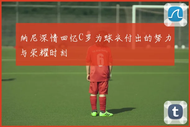 纳尼深情回忆C罗为球衣付出的努力与荣耀时刻