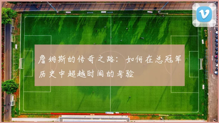 詹姆斯的传奇之路：如何在总冠军历史中超越时间的考验